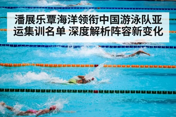 潘展乐覃海洋领衔中国游泳队亚运集训名单 深度解析阵容新变化