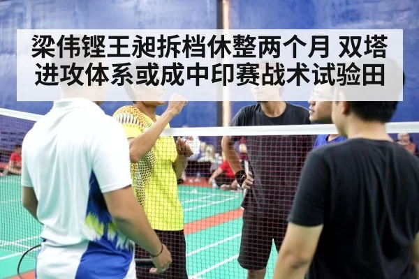 梁伟铿王昶拆档休整两个月 双塔进攻体系或成中印赛战术试验田