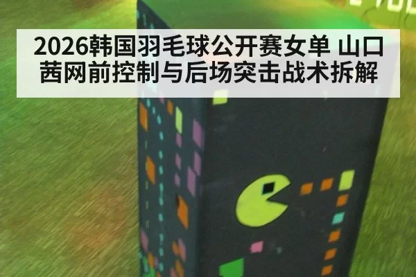 2026韩国羽毛球公开赛女单 山口茜网前控制与后场突击战术拆解
